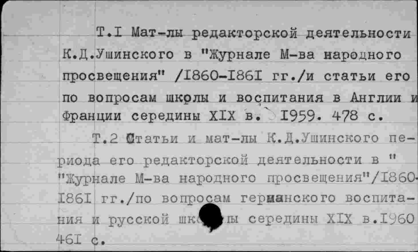 ﻿Т.1 Мат-лы редакторской деятельности К.Д.Ушинского в "Журнале М-ва народного просвещения" /1860-1861 гг./и статьи его по вопросам щкрлы и воспитания в Англии и Франции середины XIX в.' 1959. 478 с.
Т.2 Статьи и мат-лы К.Д.Ушинского периода его редакторской деятельности в " "Журнале М-ва народного просвещения"/1860-1861 гг./по вопросам герианского воспитания и русской шк^^1Ы середины XIX в. 1960 461 с.